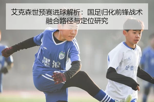 艾克森世预赛进球解析：国足归化前锋战术融合路径与定位研究